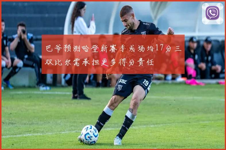 巴爷预测哈登新赛季或场均17分三双比尔需承担更多得分责任