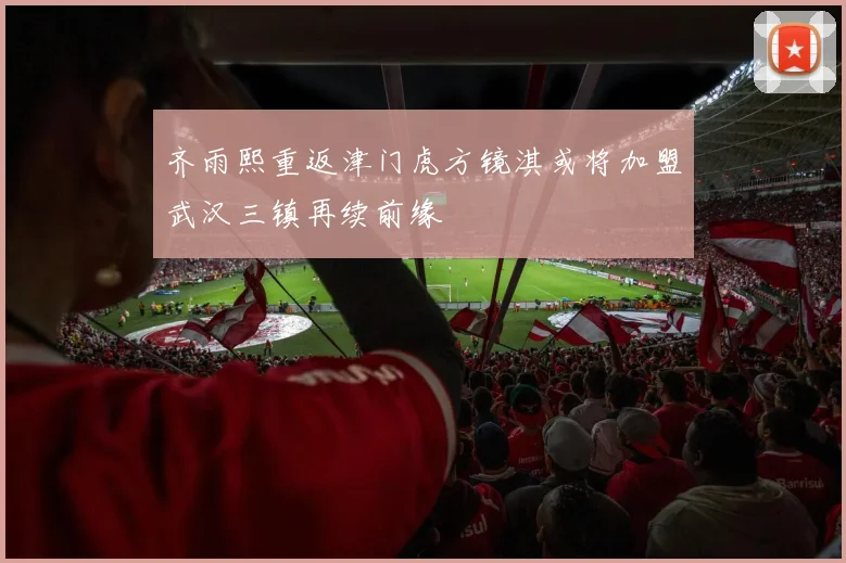 齐雨熙重返津门虎方镜淇或将加盟武汉三镇再续前缘