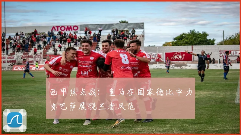 西甲焦点战：皇马在国家德比中力克巴萨展现王者风范
