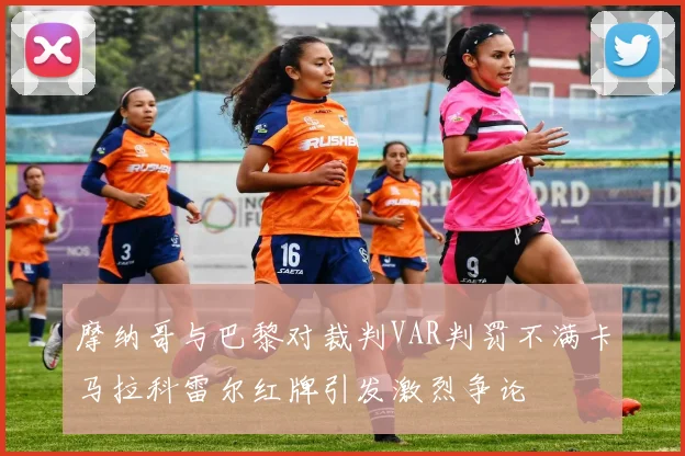 摩纳哥与巴黎对裁判VAR判罚不满卡马拉科雷尔红牌引发激烈争论