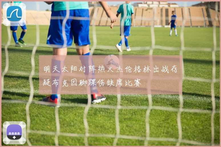 明天太阳对阵热火杰伦格林出战存疑布克因脚踝伤缺席比赛
