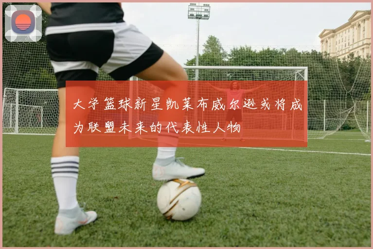 大学篮球新星凯莱布威尔逊或将成为联盟未来的代表性人物