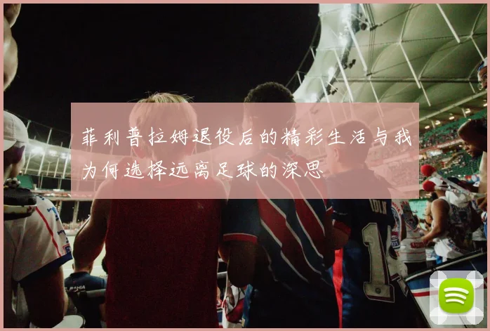 菲利普拉姆退役后的精彩生活与我为何选择远离足球的深思